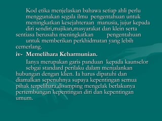 Kod etika menjelaskan bahawa setiap ahli perluKod etika menjelaskan bahawa setiap ahli perlu
menggunakan segala ilmumenggunakan segala ilmu pengentahuan untukpengentahuan untuk
meningkatkan kesejahteraan manusia, jujur kepadameningkatkan kesejahteraan manusia, jujur kepada
diri sendiri,majikan,masyarakat dan klein sertadiri sendiri,majikan,masyarakat dan klein serta
sentiasa berusaha meningkatkansentiasa berusaha meningkatkan pengentahuanpengentahuan
untuk memberikan perkhidmatan yang lebihuntuk memberikan perkhidmatan yang lebih
cemerlang.cemerlang.
iv-iv- Memelihara Keharmunian.Memelihara Keharmunian.
Ianya merupakan garis panduan kepada kaunselorIanya merupakan garis panduan kepada kaunselor
sebgai standard perilaku dalam menjalankansebgai standard perilaku dalam menjalankan
hubungan dengan klien. Ia harus dipatuhi danhubungan dengan klien. Ia harus dipatuhi dan
diamalkan sepenuhnya supaya kepentingan semuadiamalkan sepenuhnya supaya kepentingan semua
pihak terpelihara,disamping mengelak berlakunyapihak terpelihara,disamping mengelak berlakunya
pertembungan kepentingan diri dan kepentinganpertembungan kepentingan diri dan kepentingan
umum.umum.
 