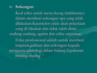 v-v- SokonganSokongan
Kod etika untuk menyokong tindakannyaKod etika untuk menyokong tindakannya
dalam memberi sokongan apa yang telahdalam memberi sokongan apa yang telah
dilakukan.Kaunselor yakin akan pekerjaandilakukan.Kaunselor yakin akan pekerjaan
yang di lakukan dan tidak salah disisiyang di lakukan dan tidak salah disisi
undang-undang, agama dan etika organisasi.undang-undang, agama dan etika organisasi.
Etika professional adalah untuk memberiEtika professional adalah untuk memberi
inspirasi,galakan dan sokongan kepadainspirasi,galakan dan sokongan kepada
pengguna teknologi dalam bidang kepakaranpengguna teknologi dalam bidang kepakaran
masing-masingmasing-masing
 