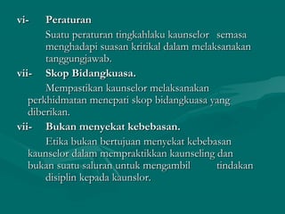 vi-vi- PeraturanPeraturan
Suatu peraturan tingkahlaku kaunselorSuatu peraturan tingkahlaku kaunselor semasasemasa
menghadapi suasan kritikal dalam melaksanakanmenghadapi suasan kritikal dalam melaksanakan
tanggungjawab.tanggungjawab.
vii-vii- Skop Bidangkuasa.Skop Bidangkuasa.
Mempastikan kaunselor melaksanakanMempastikan kaunselor melaksanakan
perkhidmatan menepati skop bidangkuasa yangperkhidmatan menepati skop bidangkuasa yang
diberikan.diberikan.
vii-vii- Bukan menyekat kebebasan.Bukan menyekat kebebasan.
Etika bukan bertujuan menyekat kebebasanEtika bukan bertujuan menyekat kebebasan
kaunselor dalam mempraktikkan kaunseling dankaunselor dalam mempraktikkan kaunseling dan
bukan suatu saluran untuk mengambilbukan suatu saluran untuk mengambil tindakantindakan
disiplin kepada kaunslor.disiplin kepada kaunslor.
 