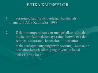 ETIKA KAUNSELOR.ETIKA KAUNSELOR.
1.1. Sesaorang kaunselor berdaftar hendaklahSesaorang kaunselor berdaftar hendaklah
mematuhi Akta Kaunselor 1988mematuhi Akta Kaunselor 1988
2-2- Dalam mempertahan dan mengekalkanDalam mempertahan dan mengekalkan sahsiahsahsiah
mulia , profesional,berdaya saing, berwibawa danmulia , profesional,berdaya saing, berwibawa dan
repotasi sesaorangrepotasi sesaorang kaunselorkaunselor berdaftarberdaftar
maka terdapat tanggungjawab seorangmaka terdapat tanggungjawab seorang kaunselorkaunselor
berdaftar kepada klien ,yang dikenal sebagaiberdaftar kepada klien ,yang dikenal sebagai
Etika Kanuselor :-Etika Kanuselor :-
 