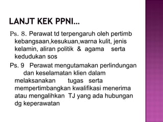 Ps. 8. Perawat td terpengaruh oleh pertimb
kebangsaan,kesukuan,warna kulit, jenis
kelamin, aliran politik & agama serta
kedudukan sos
Ps. 9 Perawat mengutamakan perlindungan
dan keselamatan klien dalam
melaksanakan tugas serta
mempertimbangkan kwalifikasi menerima
atau mengalihkan TJ yang ada hubungan
dg keperawatan
 