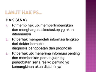 HAK (ANA)
1. P/ memp hak utk mempertimbangkan
dan menghargai askes/askep yg akan
diterimanya
2. P/ berhak memperoleh informasi lengkap
dari dokter berhub :
diagnosis,pengobatan dan prognosis
3. P/ berhak utk menerima informasi penting
dan memberikan persetujuan ttg
pengobatan serta resiko penting yg
kemungkinan akan dialaminya
 