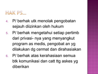 4. P/ berhak utk menolak pengobatan
sejauh diizinkan oleh hukum
5. P/ berhak mengetahui setiap pertimb
dari privasi- nya yang menyangkut
program as medis, pengobat an yg
dilakukan dg cermat dan dirahasiakan
6. P/ berhak atas kerahasiaan semua
btk komunikasi dan catt ttg askes yg
diberikan
 