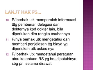 10. P/ berhak utk memperoleh informaasi
tttg pemberian delegasi dari
dokternya kpd dokter lain, bila
diperlukan dlm rangka asuhannya
11. P/nya berhak utk mengetahui dan
memberi penjelasan ttg biaya yg
diperlukan utk askes nya
12. P/ berhak utk mengetahui peraturan
atau ketentuan RS yg hrs dipatuhinya
sbg p/ selama dirawat
 