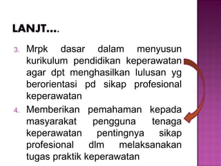 3. Mrpk dasar dalam menyusun
kurikulum pendidikan keperawatan
agar dpt menghasilkan lulusan yg
berorientasi pd sikap profesional
keperawatan
4. Memberikan pemahaman kepada
masyarakat pengguna tenaga
keperawatan pentingnya sikap
profesional dlm melaksanakan
tugas praktik keperawatan
 