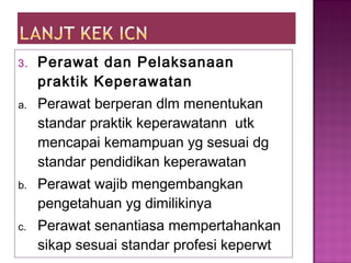 3. Perawat dan Pelaksanaan
praktik Keperawatan
a. Perawat berperan dlm menentukan
standar praktik keperawatann utk
mencapai kemampuan yg sesuai dg
standar pendidikan keperawatan
b. Perawat wajib mengembangkan
pengetahuan yg dimilikinya
c. Perawat senantiasa mempertahankan
sikap sesuai standar profesi keperwt
 