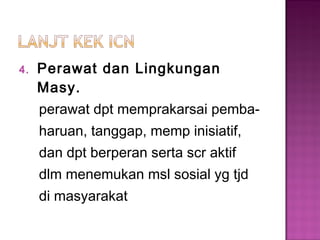 4. Perawat dan Lingkungan
Masy.
perawat dpt memprakarsai pemba-
haruan, tanggap, memp inisiatif,
dan dpt berperan serta scr aktif
dlm menemukan msl sosial yg tjd
di masyarakat
 