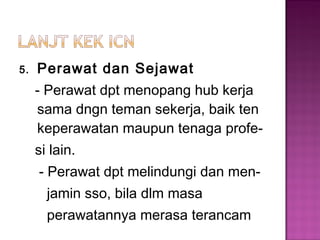 5. Perawat dan Sejawat
- Perawat dpt menopang hub kerja
sama dngn teman sekerja, baik ten
keperawatan maupun tenaga profe-
si lain.
- Perawat dpt melindungi dan men-
jamin sso, bila dlm masa
perawatannya merasa terancam
 