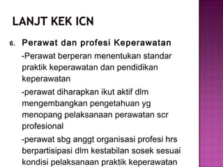 6. Perawat dan profesi Keperawatan
-Perawat berperan menentukan standar
praktik keperawatan dan pendidikan
keperawatan
-perawat diharapkan ikut aktif dlm
mengembangkan pengetahuan yg
menopang pelaksanaan perawatan scr
profesional
-perawat sbg anggt organisasi profesi hrs
berpartisipasi dlm kestabilan sosek sesuai
kondisi pelaksanaan praktik keperawatan
 