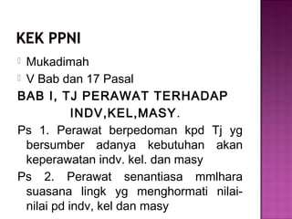 Mukadimah
 V Bab dan 17 Pasal
BAB I, TJ PERAWAT TERHADAP
INDV,KEL,MASY.
Ps 1. Perawat berpedoman kpd Tj yg
bersumber adanya kebutuhan akan
keperawatan indv. kel. dan masy
Ps 2. Perawat senantiasa mmlhara
suasana lingk yg menghormati nilai-
nilai pd indv, kel dan masy
 