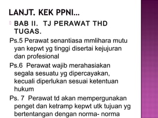  BAB II. TJ PERAWAT THD
TUGAS.
Ps.5 Perawat senantiasa mmlihara mutu
yan kepwt yg tinggi disertai kejujuran
dan profesional
Ps.6 Perawat wajib merahasiakan
segala sesuatu yg dipercayakan,
kecuali diperlukan sesuai ketentuan
hukum
Ps. 7 Perawat td akan mempergunakan
penget dan ketramp kepwt utk tujuan yg
bertentangan dengan norma- norma
 