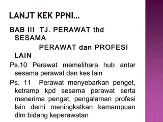 BAB III TJ. PERAWAT thd
SESAMA
PERAWAT dan PROFESI
LAIN
Ps.10 Perawat memelihara hub antar
sesama perawat dan kes lain
Ps. 11 Perawat menyebarkan penget,
ketramp kpd sesama perawat serta
menerima penget, pengalaman profesi
lain demi meningkatkan kemampuan
dlm bidang keperawatan
 