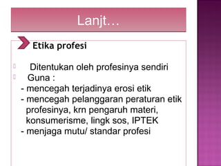 Lanjt…Lanjt…
Etika profesi
 Ditentukan oleh profesinya sendiri
 Guna :
- mencegah terjadinya erosi etik
- mencegah pelanggaran peraturan etik
profesinya, krn pengaruh materi,
konsumerisme, lingk sos, IPTEK
- menjaga mutu/ standar profesi
 
