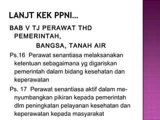 BAB V TJ PERAWAT THD
PEMERINTAH,
BANGSA, TANAH AIR
Ps.16 Perawat senantiasa melaksanakan
ketentuan sebagaimana yg digariskan
pemerintah dalam bidang kesehatan dan
keperawatan
Ps. 17 Perawat senantiasa aktif dalam me-
nyumbangkan pikiran kepada pemerintah
dlm peningkatan pelayanan kesehatan dan
keperawatan kepada masyarakat
 