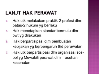 4. Hak utk melakukan praktik-2 profesi dlm
batas-2 hukum yg berlaku
5. Hak menetapkan standar bermutu dlm
pwt yg dilakukan
6. Hak berpartisipasi dlm pembuatan
kebijakan yg berpengaruh thd perawatan
7. Hak utk berpartisipasi dlm organisasi sos-
pol yg Mewakili perawat dlm asuhan
kesehatan
 