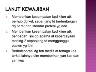 5. Memberikan kesempatan kpd klien utk
berhub dg kel, sepanjang td bertentangan
dg perat dan standar profesi yg ada
6. Memberikan kesempatan kpd klien utk
beribadah ssi dg agama at kepercayaan
masing-2 sepanjang td mengganggu
pasien yg lain
7. Berkolaborasi dg ten medis at tenaga kes
terkai lainnya dlm memberikan yan kes dan
yan kep
 