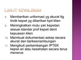 8. Memberikan unformasi yg akurat ttg
tindk kepwt yg diberikan kpd klien
9. Meningkatkan mutu yan kepwtan
sesuai standar prof kepwt demi
kepuasan klien
10. Membuat dokumentasi askep secara
akurat dan berkesinambungan
11. Mengikuti perkembangan IPTEK
kepwt an atau kesehatan secara terus
menerus
 