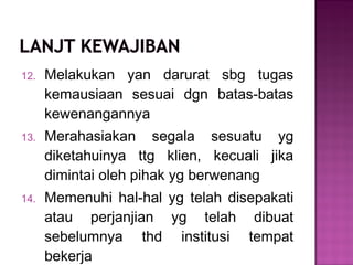 12. Melakukan yan darurat sbg tugas
kemausiaan sesuai dgn batas-batas
kewenangannya
13. Merahasiakan segala sesuatu yg
diketahuinya ttg klien, kecuali jika
dimintai oleh pihak yg berwenang
14. Memenuhi hal-hal yg telah disepakati
atau perjanjian yg telah dibuat
sebelumnya thd institusi tempat
bekerja
 