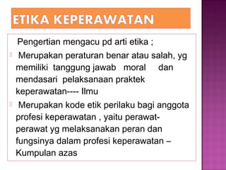 Pengertian mengacu pd arti etika ;
 Merupakan peraturan benar atau salah, yg
memiliki tanggung jawab moral dan
mendasari pelaksanaan praktek
keperawatan---- Ilmu
 Merupakan kode etik perilaku bagi anggota
profesi keperawatan , yaitu perawat-
perawat yg melaksanakan peran dan
fungsinya dalam profesi keperawatan –
Kumpulan azas
 