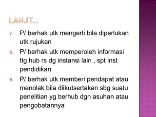 7. P/ berhak utk mengerti bila diperlukan
utk rujukan
8. P/ berhak utk memperoleh informasi
ttg hub rs dg instansi lain , spt inst
pendidikan
9. P/ berhak utk memberi pendapat atau
menolak bila diikutsertakan sbg suatu
penelitian yg berhub dgn asuhan atau
pengobatannya
 