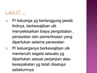 4. P/ keluarga yg bertanggung jawab
thdnya, berkewajiban utk
menyelesaikan biaya pengobatan ,
perawatan dan pemeriksaan yang
diperlukan selama perawatan
5. P/ keluarganya berkewajiban utk
memenuhi segala sesuatu yg
diperlukan sesuai perjanjian atau
kesepakatan yg telah disetujui
sebelumnya
 