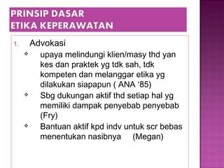 1. Advokasi
 upaya melindungi klien/masy thd yan
kes dan praktek yg tdk sah, tdk
kompeten dan melanggar etika yg
dilakukan siapapun ( ANA ‘85)
 Sbg dukungan aktif thd setiap hal yg
memiliki dampak penyebab penyebab
(Fry)
 Bantuan aktif kpd indv untuk scr bebas
menentukan nasibnya (Megan)
 