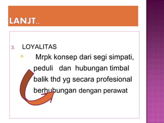 3. LOYALITAS
 Mrpk konsep dari segi simpati,
peduli dan hubungan timbal
balik thd yg secara profesional
berhubungan dengan perawat
 