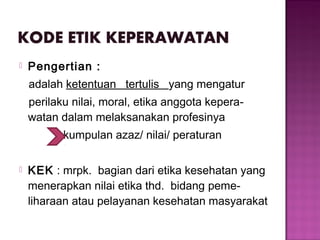  Pengertian :
adalah ketentuan tertulis yang mengatur
perilaku nilai, moral, etika anggota kepera-
watan dalam melaksanakan profesinya
kumpulan azaz/ nilai/ peraturan
 KEK : mrpk. bagian dari etika kesehatan yang
menerapkan nilai etika thd. bidang peme-
liharaan atau pelayanan kesehatan masyarakat
 