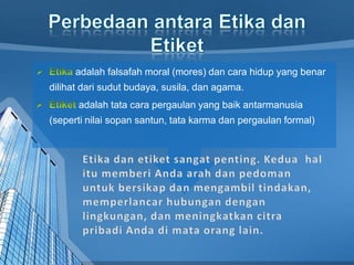 adalah falsafah moral (mores) dan cara hidup yang benar
dilihat dari sudut budaya, susila, dan agama.
adalah tata cara pergaulan yang baik antarmanusia
(seperti nilai sopan santun, tata karma dan pergaulan formal)
 