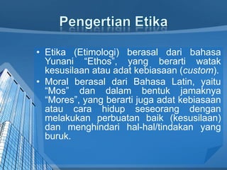 • Etika (Etimologi) berasal dari bahasa
Yunani “Ethos”, yang berarti watak
kesusilaan atau adat kebiasaan (custom).
• Moral berasal dari Bahasa Latin, yaitu
“Mos” dan dalam bentuk jamaknya
“Mores”, yang berarti juga adat kebiasaan
atau cara hidup seseorang dengan
melakukan perbuatan baik (kesusilaan)
dan menghindari hal-hal/tindakan yang
buruk.
 