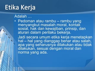 Adalah …
• Pedoman atau rambu – rambu yang
menyangkut masalah moral, kontak
sosial, hak dan kewajiban, prinsip, dan
aturan dalam perilaku bekerja.
Jadi secara umum etika kerja menetapkan
hal – hal yang dianggap benar atau salah,
apa yang seharusnya dilakukan atau tidak
dilakukan, sesuai dengan moral dan
norma yang ada.
 