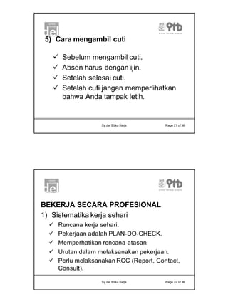 11
Sy.del Etika Kerja Page 21 of 36
5) Cara mengambil cuti
ü Sebelum mengambil cuti.
ü Absen harus dengan ijin.
ü Setelah selesai cuti.
ü Setelah cuti jangan memperlihatkan
bahwa Anda tampak letih.
Sy.del Etika Kerja Page 22 of 36
BEKERJA SECARA PROFESIONAL
1) Sistematika kerja sehari
ü Rencana kerja sehari.
ü Pekerjaan adalah PLAN-DO-CHECK.
ü Memperhatikan rencana atasan.
ü Urutan dalam melaksanakan pekerjaan.
ü Perlu melaksanakan RCC (Report, Contact,
Consult).
 