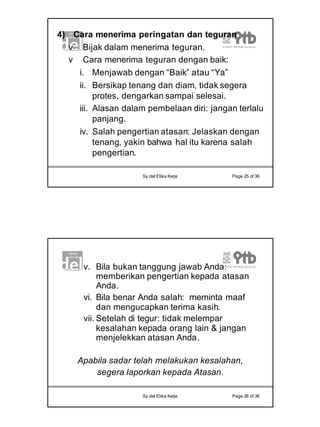 13
Sy.del Etika Kerja Page 25 of 36
4) Cara menerima peringatan dan teguran
v Bijak dalam menerima teguran.
v Cara menerima teguran dengan baik:
i. Menjawab dengan “Baik” atau “Ya”
ii. Bersikap tenang dan diam, tidak segera
protes, dengarkan sampai selesai.
iii. Alasan dalam pembelaan diri: jangan terlalu
panjang.
iv. Salah pengertian atasan: Jelaskan dengan
tenang, yakin bahwa hal itu karena salah
pengertian.
Sy.del Etika Kerja Page 26 of 36
v. Bila bukan tanggung jawab Anda:
memberikan pengertian kepada atasan
Anda.
vi. Bila benar Anda salah: meminta maaf
dan mengucapkan terima kasih.
vii. Setelah di tegur: tidak melempar
kesalahan kepada orang lain & jangan
menjelekkan atasan Anda.
Apabila sadar telah melakukan kesalahan,
segera laporkan kepada Atasan.
 