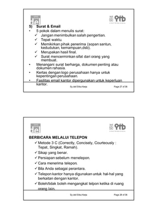 14
Sy.del Etika Kerja Page 27 of 36
5) Surat & Email
• 5 pokok dalam menulis surat:
ü Jangan menimbulkan salah pengertian.
ü Tepat waktu.
ü Memikirkan pihak penerima (sopan santun,
kedudukan, kemampuan,dsb).
ü Merupakan hasil final.
ü Surat mencerminkan sifat dari orang yang
membuat.
• Menangani surat berharga, dokumen penting atau
dokumen rahasia.
• Kertas dengan logo perusahaan hanya untuk
kepentingan perusahaan.
• Fasilitas email kantor dipergunakan untuk keperluan
kantor.
Sy.del Etika Kerja Page 28 of 36
BERBICARA MELALUI TELEPON
ü Metode 3 C (Correctly, Concisely, Courteously :
Tepat, Singkat, Ramah).
ü Sikap yang benar.
ü Persiapan sebelum menelepon.
ü Cara menerima telepon.
ü Bila Anda sebagai perantara.
ü Telepon kantor hanya digunakan untuk hal-hal yang
berkaitan dengan kantor.
ü Boleh/tidak boleh mengangkat telpon ketika di ruang
orang lain.
 