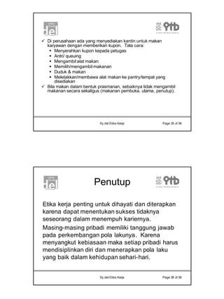 18
Sy.del Etika Kerja Page 35 of 36
ü Di perusahaan ada yang menyediakan kantin untuk makan
karyawan dengan memberikan kupon. Tata cara:
§ Menyerahkan kupon kepada petugas
§ Antri/ queuing
§ Mengambil alat makan
§ Memilih/mengambil makanan
§ Duduk & makan
§ Meletakkan/membawa alat makan ke pantry/tempat yang
disediakan
ü Bila makan dalam bentuk prasmanan, sebaiknya tidak mengambil
makanan secara sekaligus (makanan pembuka, utama, penutup).
Sy.del Etika Kerja Page 36 of 36
Penutup
Etika kerja penting untuk dihayati dan diterapkan
karena dapat menentukan sukses tidaknya
seseorang dalam menempuh kariernya.
Masing-masing pribadi memiliki tanggung jawab
pada perkembangan pola lakunya. Karena
menyangkut kebiasaan maka setiap pribadi harus
mendisiplinkan diri dan menerapkan pola laku
yang baik dalam kehidupan sehari-hari.
 