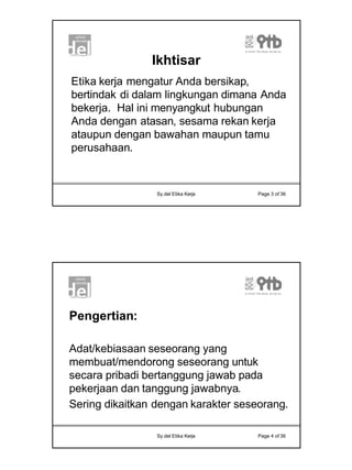 2
Sy.del Etika Kerja Page 3 of 36
Ikhtisar
Etika kerja mengatur Anda bersikap,
bertindak di dalam lingkungan dimana Anda
bekerja. Hal ini menyangkut hubungan
Anda dengan atasan, sesama rekan kerja
ataupun dengan bawahan maupun tamu
perusahaan.
Sy.del Etika Kerja Page 4 of 36
Pengertian:
Adat/kebiasaan seseorang yang
membuat/mendorong seseorang untuk
secara pribadi bertanggung jawab pada
pekerjaan dan tanggung jawabnya.
Sering dikaitkan dengan karakter seseorang.
 
