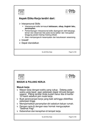 3
Sy.del Etika Kerja Page 5 of 36
Aspek Etika Kerja terdiri dari:
Ø Interpersonal Skills
§ Interpersonal skills termasuk kebiasaan, sikap, tingkah laku,
penampilan.
§ Perkembangan interpersonal skills dipengaruhi oleh keluarga,
teman dan observasi kita pada dunia sekitar dan merupakan
tanggung jawab masing-masing pribadi.
§ Akan mempengaruhi kesempatan dan kesuksesan seseorang.
Ø Inisiatif
Ø Dapat diandalkan
Sy.del Etika Kerja Page 6 of 36
MASUK & PULANG KERJA
Masuk kerja
v Masuk kerja dengan waktu yang cukup. Datang pada
waktu yang tepat, agar pekerjaan dapat dimulai dengan
segera. Paling lambat Anda sudah harus tiba di kantor
10 menit sebelum jam mulai kerja.
v Buat perencanaan kerja yang baik sehingga efektifitas
pekerjaan tinggi.
v Memperhatikan penampilan diri sebelum keluar rumah.
v Dengan ceria & dengan rasa hormat mengucapkan
“Selamat Pagi”.
v Kebersihan dan kerapihan di tempat kerja.
 