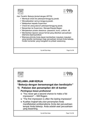 5
Sy.del Etika Kerja Page 9 of 36
Hari Terakhir Bekerja (terkait dengan KP/TA)
ü Membuat check list pekerjaan/tanggung jawab.
ü Menyelesaikan semua tanggung jawab.
ü Melaporkan kepada Supervisor.
ü Check list ulang seluruh pekerjaan/tanggung jawab.
ü Berpamitan ke Supervisor, Manajer/Kepala Bagian
ü Menjalankan proses clearance: password, kunci, uniform, dll.
ü Memberikan laporan sesuai format yang diberikan perusahaan
bilamana dipersyaratkan.
ü Bilamana diminta Anda dapat memberikan masukan-masukan
yang bersifat membangun bagi perusahaan tempat Anda bekerja,
hindari komentar yang mengarah ke pribadi seseorang.
Sy.del Etika Kerja Page 10 of 36
SELAMA JAM KERJA
“Bekerja dengan bersemangat dan berdisiplin”
1) Pakaian dan penampilan diri di kantor
Pentingnya kesan profesional
“You never get a second chance to make a fist
impression” – Will Rogers
“The first impression is often the lasting impression”
Kualitas tingkah laku dan penampilan Anda
merefleksikan profesinalisme Anda dan perusahaan
tempat Anda bekerja. Anda adalah aset perusahaan
yang terpenting.
 