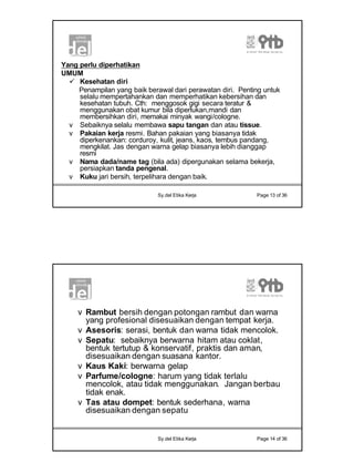 7
Sy.del Etika Kerja Page 13 of 36
Yang perlu diperhatikan
UMUM
ü Kesehatan diri
Penampilan yang baik berawal dari perawatan diri. Penting untuk
selalu mempertahankan dan memperhatikan kebersihan dan
kesehatan tubuh. Cth: menggosok gigi secara teratur &
menggunakan obat kumur bila diperlukan,mandi dan
membersihkan diri, memakai minyak wangi/cologne.
v Sebaiknya selalu membawa sapu tangan dan atau tissue.
v Pakaian kerja resmi. Bahan pakaian yang biasanya tidak
diperkenankan: corduroy, kulit, jeans, kaos, tembus pandang,
mengkilat. Jas dengan warna gelap biasanya lebih dianggap
resmi
v Nama dada/name tag (bila ada) dipergunakan selama bekerja,
persiapkan tanda pengenal.
v Kuku jari bersih, terpelihara dengan baik.
Sy.del Etika Kerja Page 14 of 36
v Rambut bersih dengan potongan rambut dan warna
yang profesional disesuaikan dengan tempat kerja.
v Asesoris: serasi, bentuk dan warna tidak mencolok.
v Sepatu: sebaiknya berwarna hitam atau coklat,
bentuk tertutup & konservatif, praktis dan aman,
disesuaikan dengan suasana kantor.
v Kaus Kaki: berwarna gelap
v Parfume/cologne: harum yang tidak terlalu
mencolok, atau tidak menggunakan. Jangan berbau
tidak enak.
v Tas atau dompet: bentuk sederhana, warna
disesuaikan dengan sepatu
 