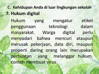 c. Kehidupan Anda di luar lingkungan sekolah 
7. Hukum digital 
Hukum yang mengatur etiket 
penggunaan teknologi dalam 
masyarakat. Warga digital perlu 
menyadari bahwa mencuri ataupun 
merusak pekerjaan, data diri, maupun 
properti daring orang lain merupakan 
perbuatan yang melanggar hukum. 
contoh membuat virus 
 