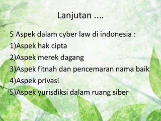 Lanjutan .... 
5 Aspek dalam cyber law di indonesia : 
1)Aspek hak cipta 
2)Aspek merek dagang 
3)Aspek fitnah dan pencemaran nama baik 
4)Aspek privasi 
5)Aspek yurisdiksi dalam ruang siber 
 