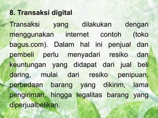 8. Transaksi digital 
Transaksi yang dilakukan dengan 
menggunakan internet contoh (toko 
bagus.com). Dalam hal ini penjual dan 
pembeli perlu menyadari resiko dan 
keuntungan yang didapat dari jual beli 
daring, mulai dari resiko penipuan, 
perbedaan barang yang dikirim, lama 
pengiriman, hingga legalitas barang yang 
diperjualbelikan. 
 