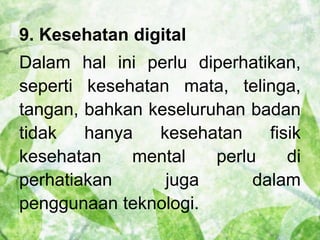 9. Kesehatan digital 
Dalam hal ini perlu diperhatikan, 
seperti kesehatan mata, telinga, 
tangan, bahkan keseluruhan badan 
tidak hanya kesehatan fisik 
kesehatan mental perlu di 
perhatiakan juga dalam 
penggunaan teknologi. 
 