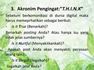 3. Akronim Pengingat:”T.H.I.N.K” 
Sebelum berkomonikasi di dunia digital maka 
harus memeprhatikan sebagai berikut: 
- Is it True (Benarkah)? 
Benarkah posting Anda? Atau hanya isu yang 
tidak jelas sumbernya? 
- Is it Hurtful (Menyakitkankah)? 
Apakah post Anda akan menyakiti perasaan 
orang lain? 
- Is it illegal (Ilegalkah)? 
Ilegalkah post Anda? 
 