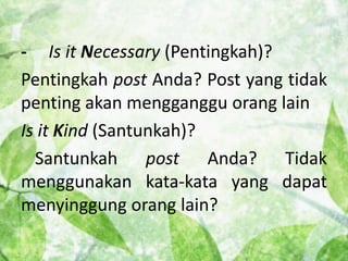 - Is it Necessary (Pentingkah)? 
Pentingkah post Anda? Post yang tidak 
penting akan mengganggu orang lain 
Is it Kind (Santunkah)? 
Santunkah post Anda? Tidak 
menggunakan kata-kata yang dapat 
menyinggung orang lain? 
 