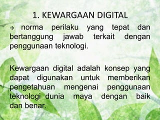 1. KEWARGAAN DIGITAL 
 norma perilaku yang tepat dan 
bertanggung jawab terkait dengan 
penggunaan teknologi. 
Kewargaan digital adalah konsep yang 
dapat digunakan untuk memberikan 
pengetahuan mengenai penggunaan 
teknologi dunia maya dengan baik 
dan benar. 
 