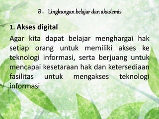 a. Lingkungan belajar dan akademis 
1. Akses digital 
Agar kita dapat belajar menghargai hak 
setiap orang untuk memiliki akses ke 
teknologi informasi, serta berjuang untuk 
mencapai kesetaraan hak dan ketersediaan 
fasilitas untuk mengakses teknologi 
informasi 
 