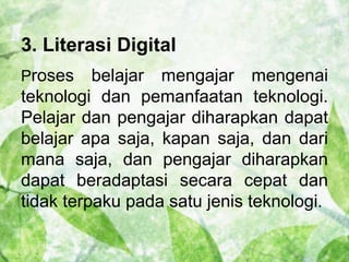 3. Literasi Digital 
Proses belajar mengajar mengenai 
teknologi dan pemanfaatan teknologi. 
Pelajar dan pengajar diharapkan dapat 
belajar apa saja, kapan saja, dan dari 
mana saja, dan pengajar diharapkan 
dapat beradaptasi secara cepat dan 
tidak terpaku pada satu jenis teknologi. 
 