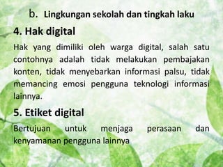 b. Lingkungan sekolah dan tingkah laku 
4. Hak digital 
Hak yang dimiliki oleh warga digital, salah satu 
contohnya adalah tidak melakukan pembajakan 
konten, tidak menyebarkan informasi palsu, tidak 
memancing emosi pengguna teknologi informasi 
lainnya. 
5. Etiket digital 
Bertujuan untuk menjaga perasaan dan 
kenyamanan pengguna lainnya 
 
