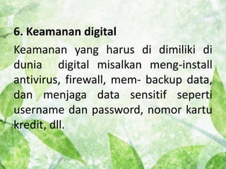 6. Keamanan digital 
Keamanan yang harus di dimiliki di 
dunia digital misalkan meng-install 
antivirus, firewall, mem- backup data, 
dan menjaga data sensitif seperti 
username dan password, nomor kartu 
kredit, dll. 
 